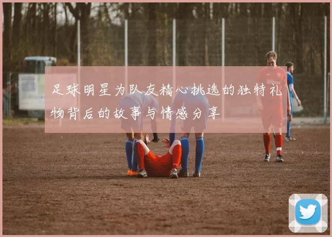 足球明星为队友精心挑选的独特礼物背后的故事与情感分享