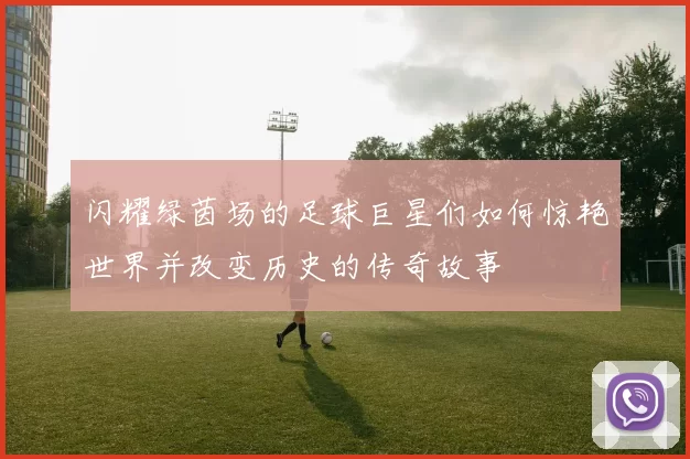 闪耀绿茵场的足球巨星们如何惊艳世界并改变历史的传奇故事