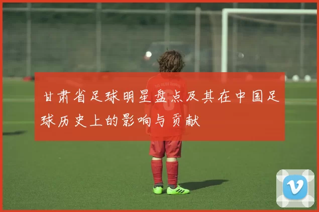 甘肃省足球明星盘点及其在中国足球历史上的影响与贡献