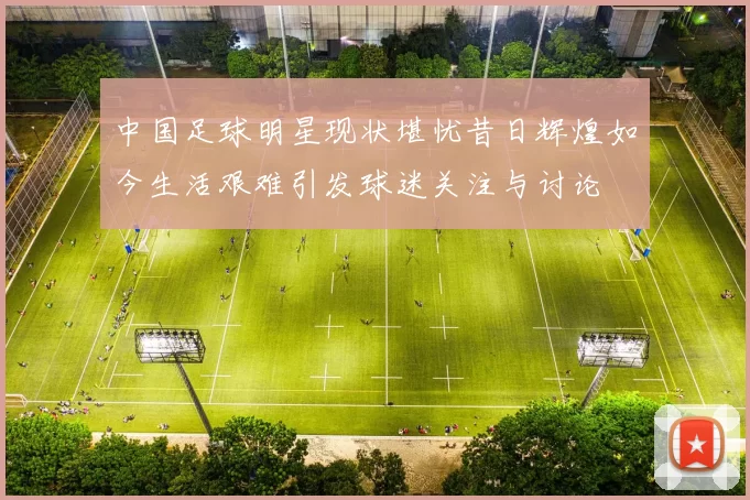 中国足球明星现状堪忧昔日辉煌如今生活艰难引发球迷关注与讨论