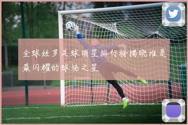 全球姓罗足球明星排行榜揭晓谁是最闪耀的球场之星