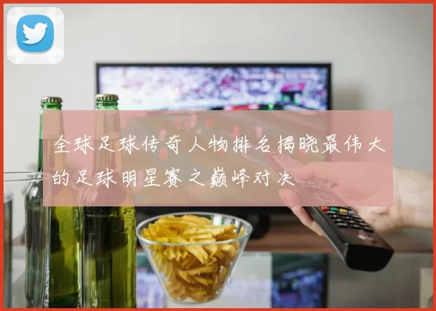 全球足球传奇人物排名揭晓最伟大的足球明星赛之巅峰对决