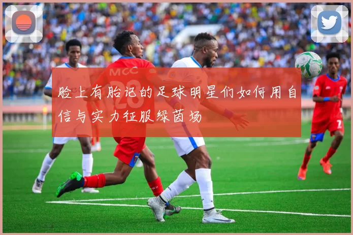 脸上有胎记的足球明星们如何用自信与实力征服绿茵场