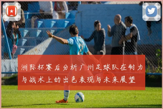 洲际杯赛后分析广州足球队在耐力与战术上的出色表现与未来展望