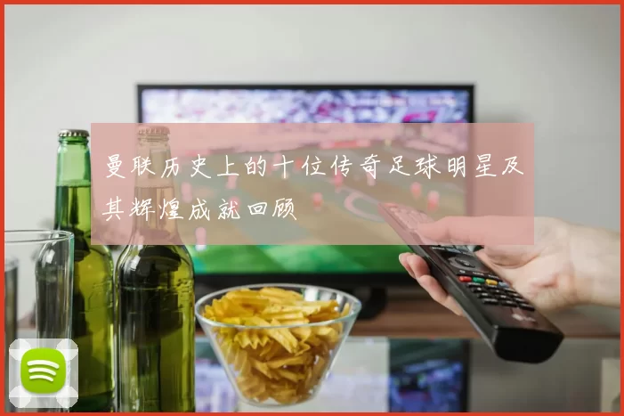 曼联历史上的十位传奇足球明星及其辉煌成就回顾
