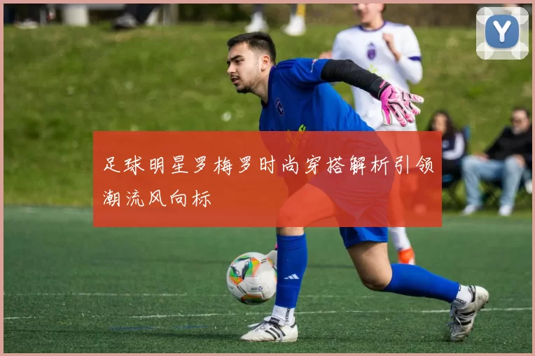 足球明星罗梅罗时尚穿搭解析引领潮流风向标