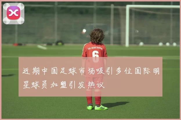 近期中国足球市场吸引多位国际明星球员加盟引发热议