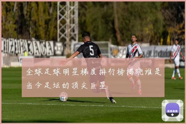 全球足球明星梯度排行榜揭晓谁是当今足坛的顶尖巨星
