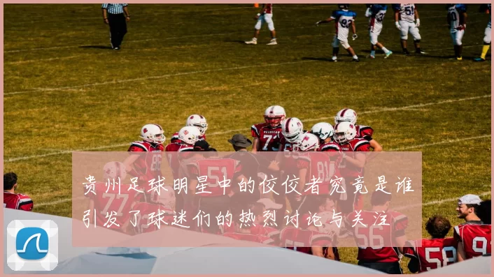贵州足球明星中的佼佼者究竟是谁引发了球迷们的热烈讨论与关注