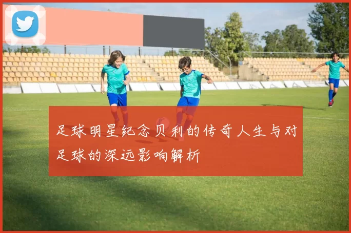 足球明星纪念贝利的传奇人生与对足球的深远影响解析