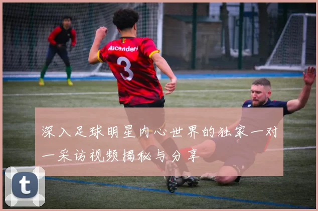 深入足球明星内心世界的独家一对一采访视频揭秘与分享