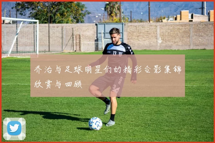 乔治与足球明星们的精彩合影集锦欣赏与回顾