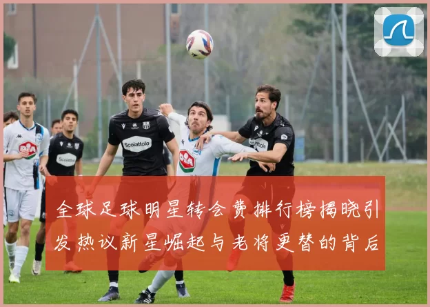 全球足球明星转会费排行榜揭晓引发热议新星崛起与老将更替的背后故事