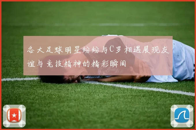 各大足球明星纷纷与C罗相遇展现友谊与竞技精神的精彩瞬间