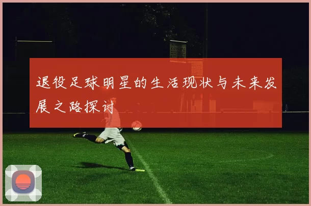 退役足球明星的生活现状与未来发展之路探讨