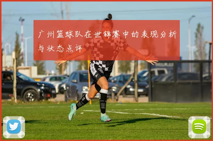 广州篮球队在世锦赛中的表现分析与状态点评
