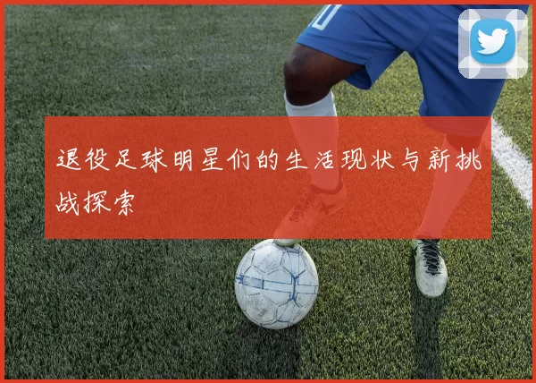 退役足球明星们的生活现状与新挑战探索
