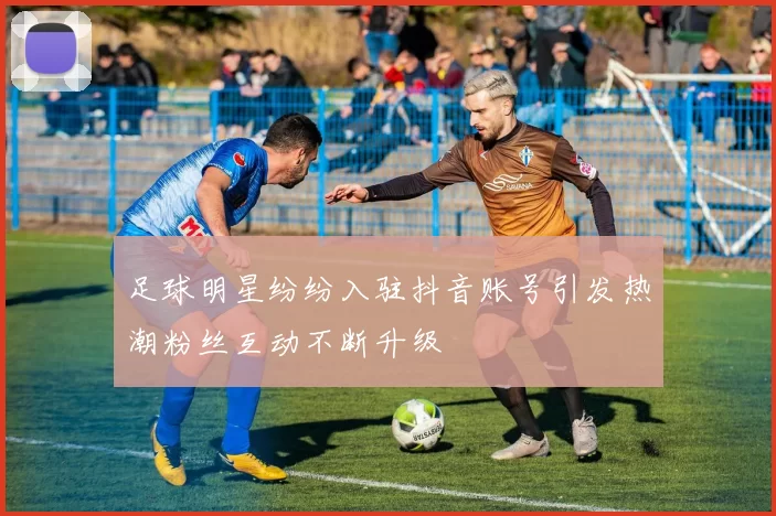 足球明星纷纷入驻抖音账号引发热潮粉丝互动不断升级