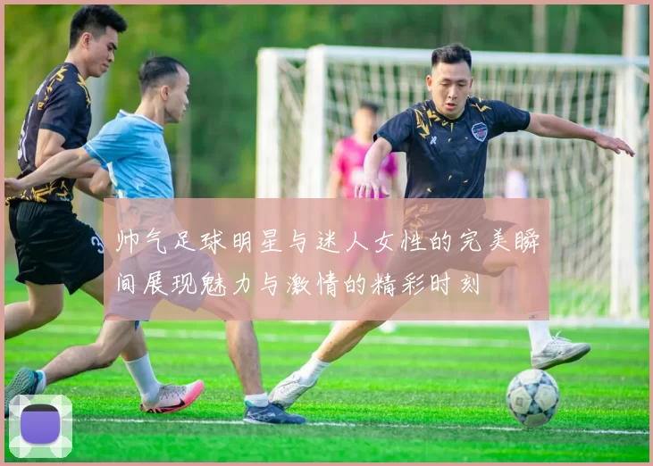 帅气足球明星与迷人女性的完美瞬间展现魅力与激情的精彩时刻