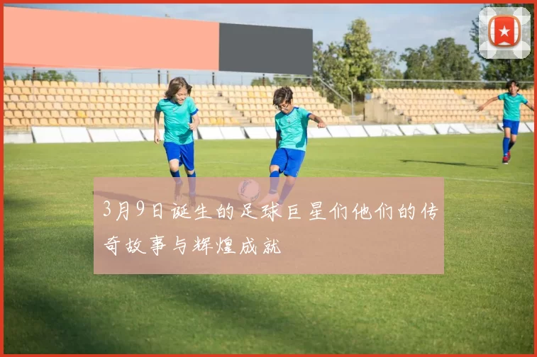 3月9日诞生的足球巨星们他们的传奇故事与辉煌成就