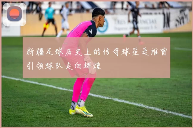 新疆足球历史上的传奇球星是谁曾引领球队走向辉煌