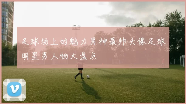 足球场上的魅力男神最帅头像足球明星男人物大盘点