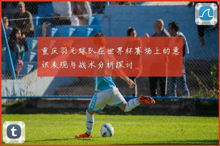 重庆羽毛球队在世界杯赛场上的意识表现与战术分析探讨