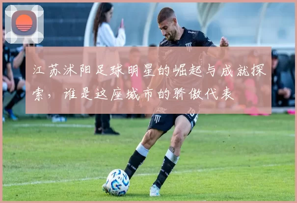 江苏沭阳足球明星的崛起与成就探索，谁是这座城市的骄傲代表