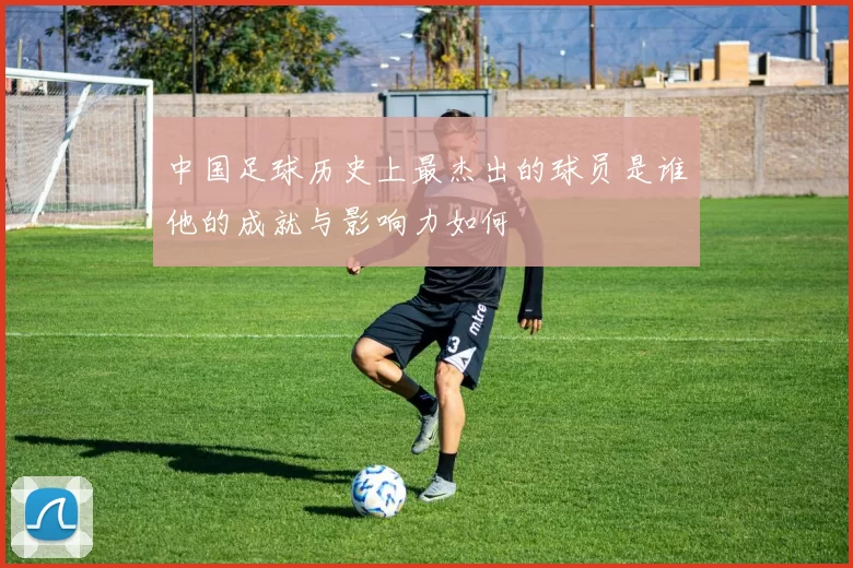 中国足球历史上最杰出的球员是谁他的成就与影响力如何