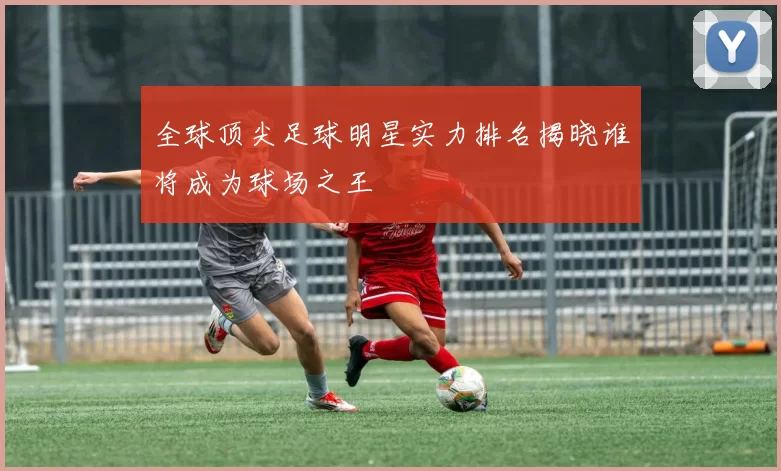 全球顶尖足球明星实力排名揭晓谁将成为球场之王