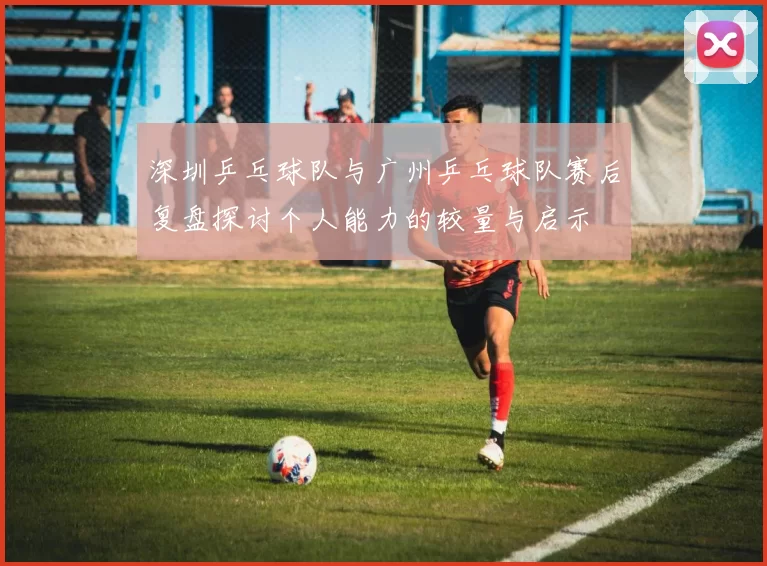 深圳乒乓球队与广州乒乓球队赛后复盘探讨个人能力的较量与启示