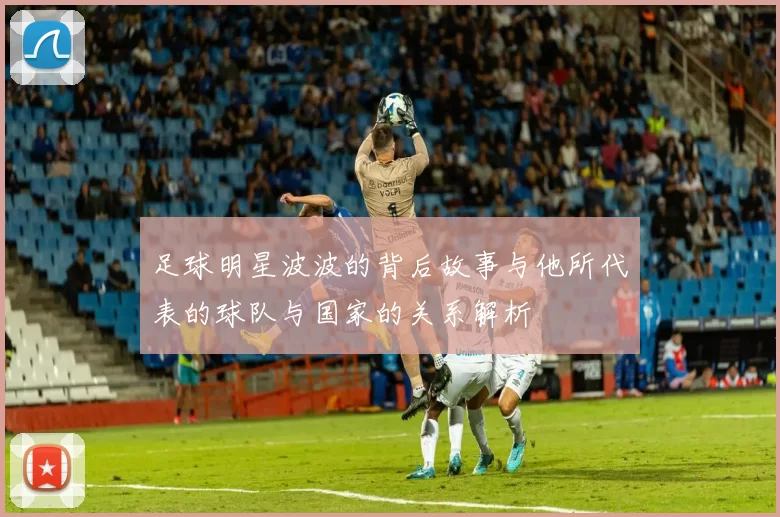 足球明星波波的背后故事与他所代表的球队与国家的关系解析