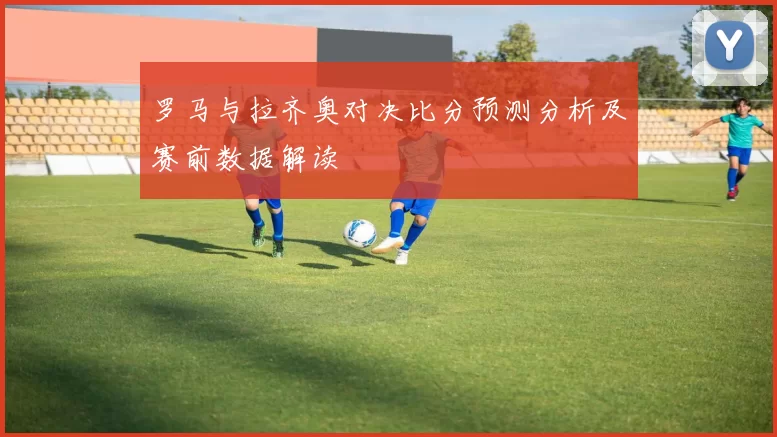 罗马与拉齐奥对决比分预测分析及赛前数据解读