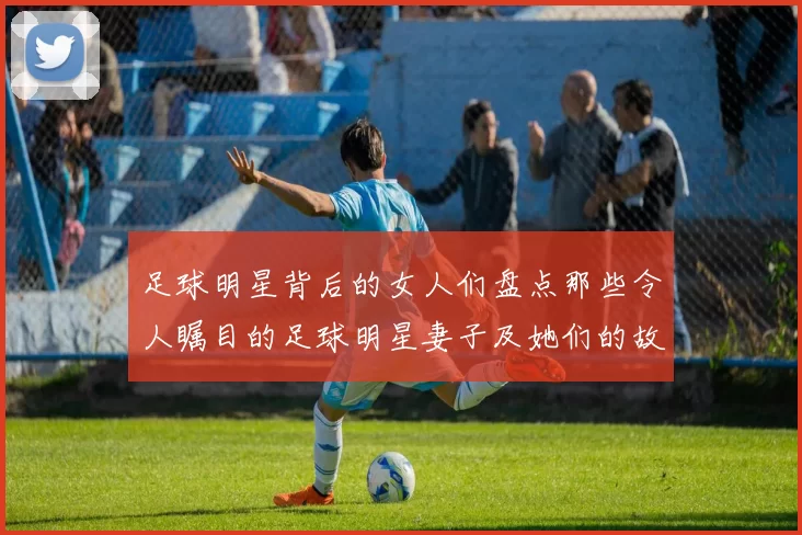 足球明星背后的女人们盘点那些令人瞩目的足球明星妻子及她们的故事