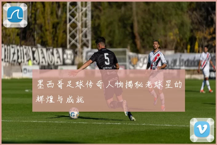 墨西哥足球传奇人物揭秘老球星的辉煌与成就