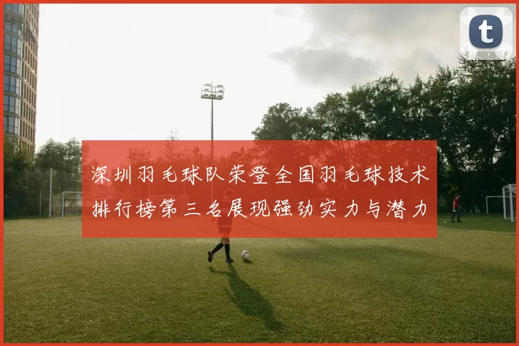 深圳羽毛球队荣登全国羽毛球技术排行榜第三名展现强劲实力与潜力