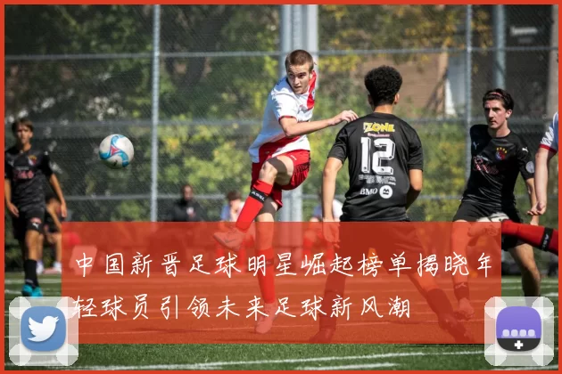 中国新晋足球明星崛起榜单揭晓年轻球员引领未来足球新风潮