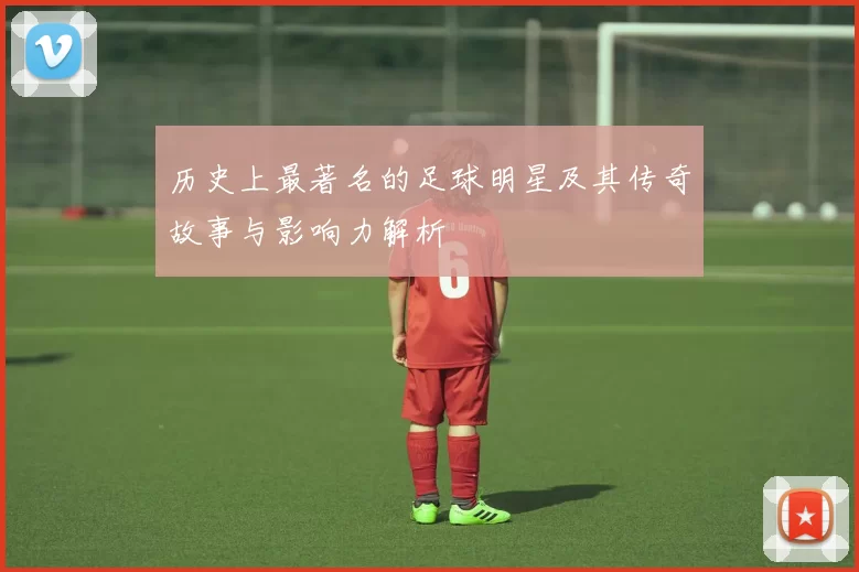 历史上最著名的足球明星及其传奇故事与影响力解析