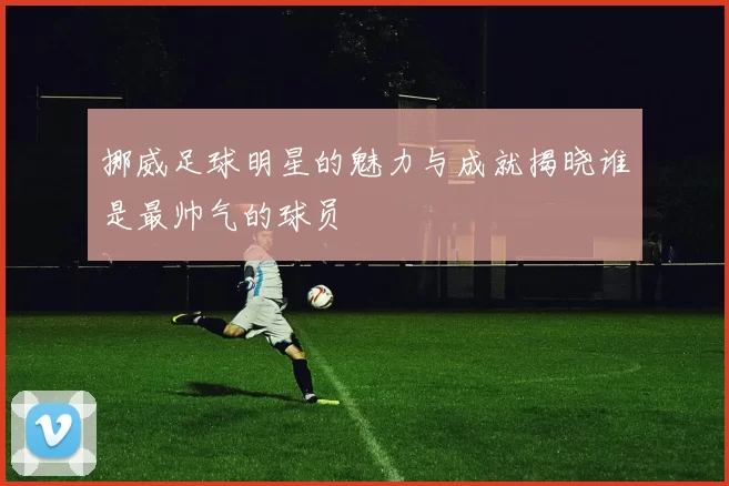 挪威足球明星的魅力与成就揭晓谁是最帅气的球员