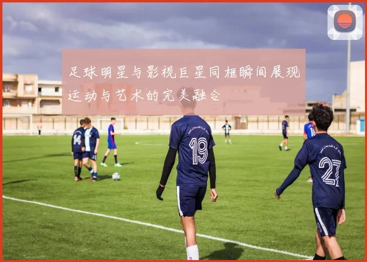足球明星与影视巨星同框瞬间展现运动与艺术的完美融合