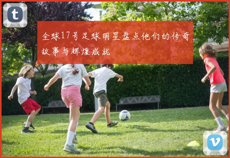 全球17号足球明星盘点他们的传奇故事与辉煌成就