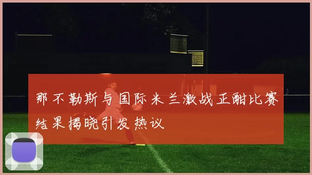 那不勒斯与国际米兰激战正酣比赛结果揭晓引发热议