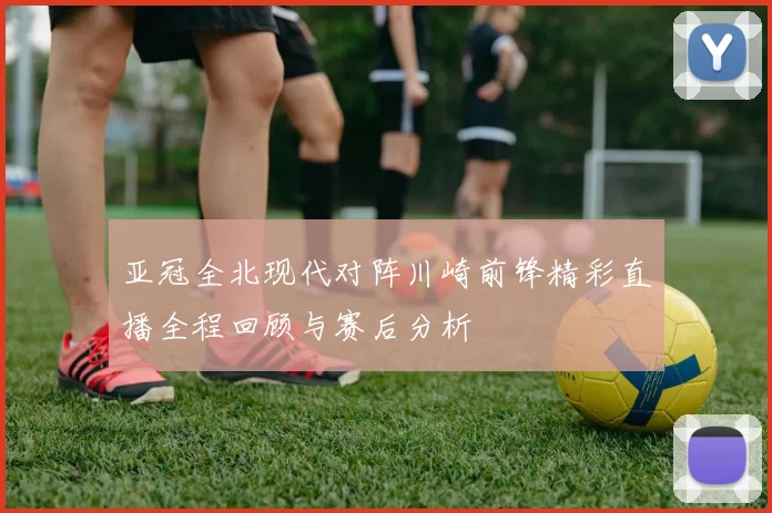 亚冠全北现代对阵川崎前锋精彩直播全程回顾与赛后分析