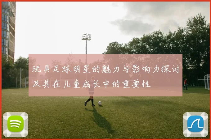 玩具足球明星的魅力与影响力探讨及其在儿童成长中的重要性