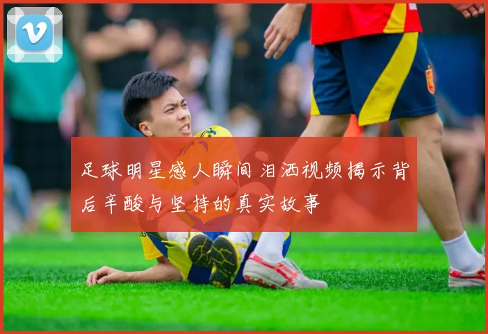 足球明星感人瞬间泪洒视频揭示背后辛酸与坚持的真实故事