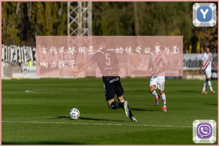 古代足球明星之一的传奇故事与影响力探寻