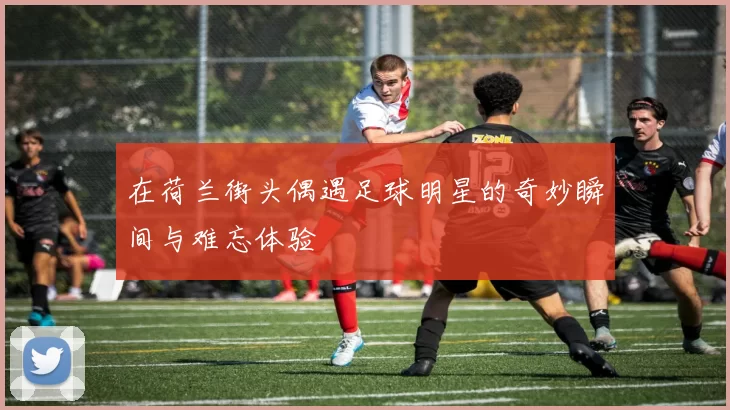 在荷兰街头偶遇足球明星的奇妙瞬间与难忘体验