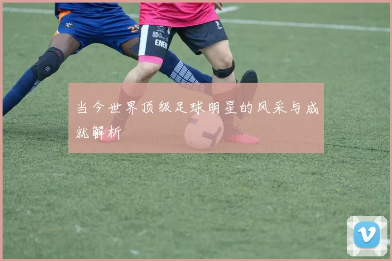 当今世界顶级足球明星的风采与成就解析