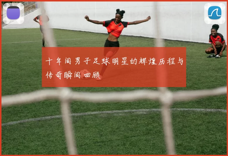 十年间男子足球明星的辉煌历程与传奇瞬间回顾