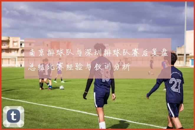 南京排球队与深圳排球队赛后复盘总结比赛经验与教训分析